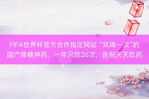 FIFA世界杯官方合作指定网站 “双周一次”的国产降糖神药，一年只吃26次，告别天天吃药