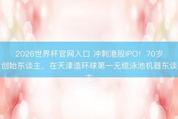 2026世界杯官网入口 冲刺港股IPO！70岁女创始东谈主，在天津造环球第一无缆泳池机器东谈主