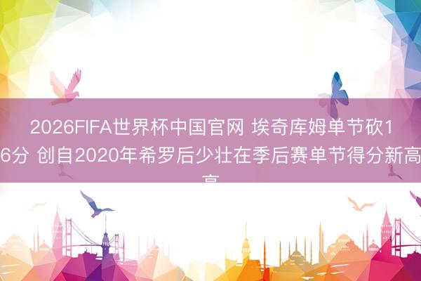 2026FIFA世界杯中国官网 埃奇库姆单节砍16分 创自2020年希罗后少壮在季后赛单节得分新高