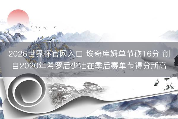 2026世界杯官网入口 埃奇库姆单节砍16分 创自2020年希罗后少壮在季后赛单节得分新高