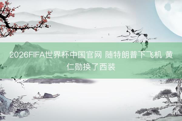 2026FIFA世界杯中国官网 随特朗普下飞机 黄仁勋换了西装
