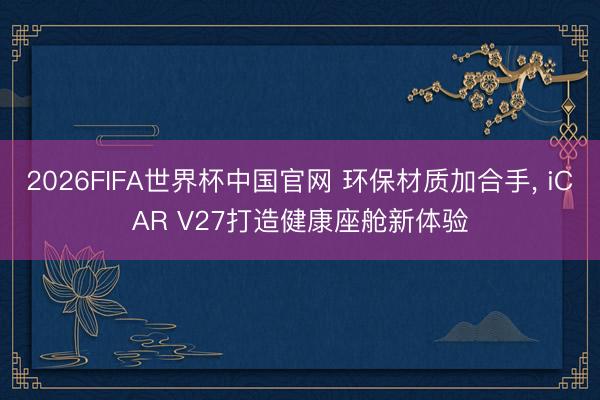 2026FIFA世界杯中国官网 环保材质加合手， iCAR V27打造健康座舱新体验