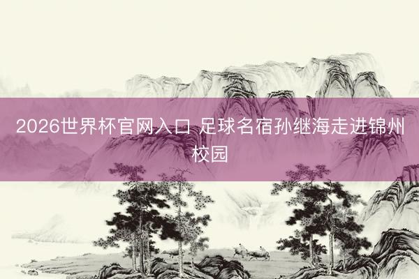 2026世界杯官网入口 足球名宿孙继海走进锦州校园