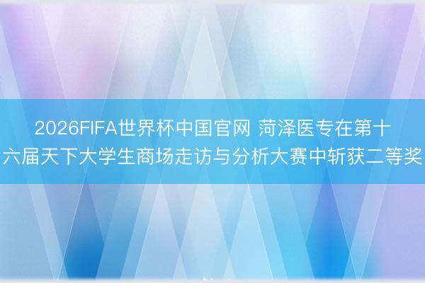 2026FIFA世界杯中国官网 菏泽医专在第十六届天下大学生商场走访与分析大赛中斩获二等奖