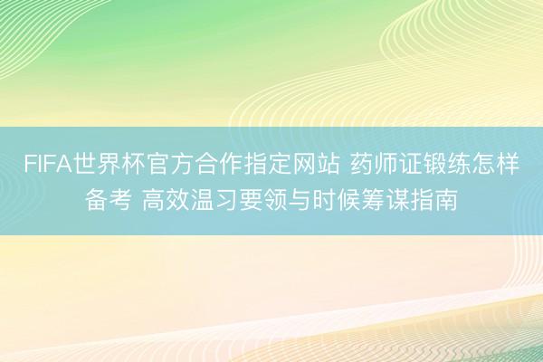FIFA世界杯官方合作指定网站 药师证锻练怎样备考 高效温习要领与时候筹谋指南