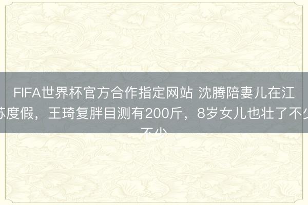 FIFA世界杯官方合作指定网站 沈腾陪妻儿在江苏度假，王琦复胖目测有200斤，8岁女儿也壮了不少