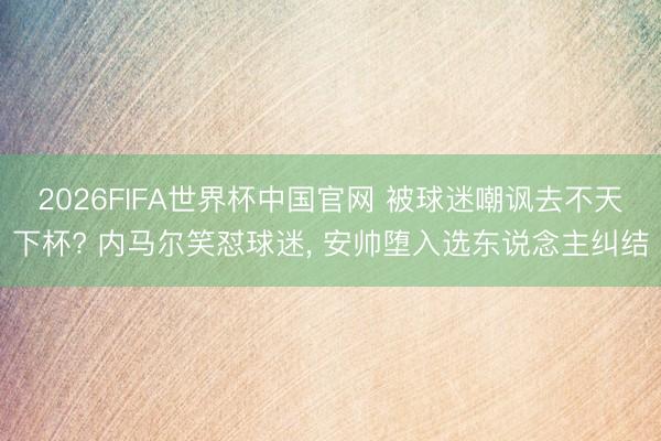 2026FIFA世界杯中国官网 被球迷嘲讽去不天下杯? 内马尔笑怼球迷， 安帅堕入选东说念主纠结