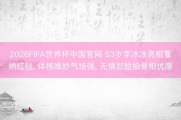 2026FIFA世界杯中国官网 53岁李冰冰亮相戛纳红毯， 体格唯妙气场强， 无惧怼脸拍骨相优厚