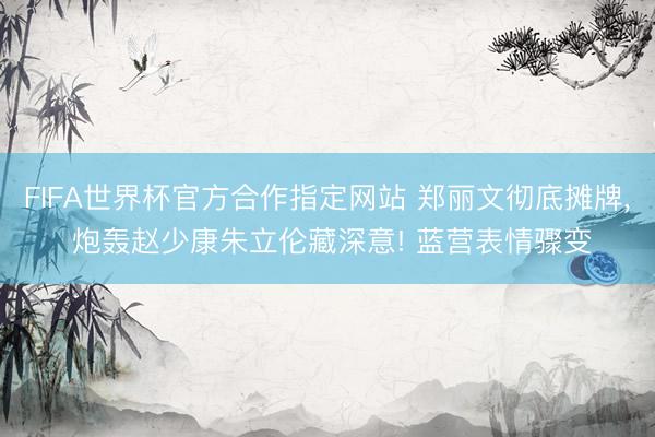 FIFA世界杯官方合作指定网站 郑丽文彻底摊牌， 炮轰赵少康朱立伦藏深意! 蓝营表情骤变