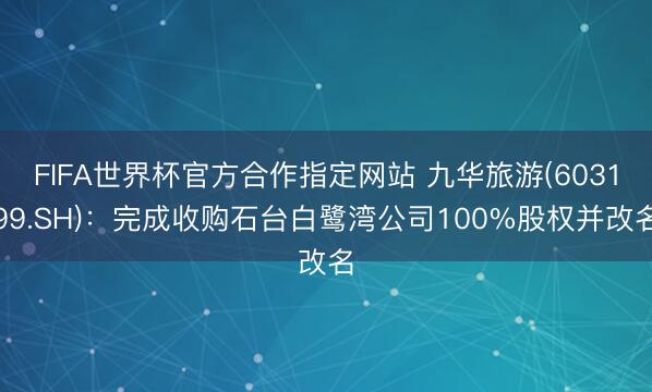 FIFA世界杯官方合作指定网站 九华旅游(603199.SH)：完成收购石台白鹭湾公司100%股权并改名