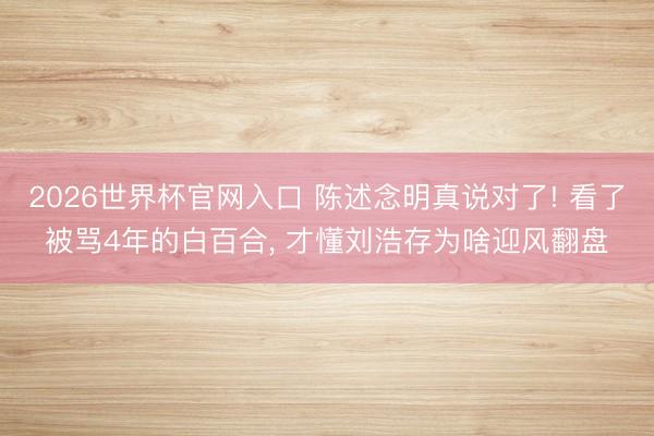 2026世界杯官网入口 陈述念明真说对了! 看了被骂4年的白百合， 才懂刘浩存为啥迎风翻盘