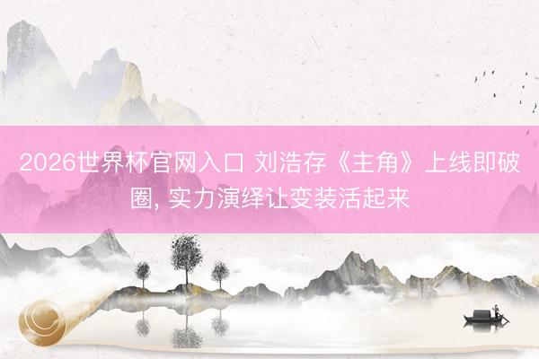 2026世界杯官网入口 刘浩存《主角》上线即破圈， 实力演绎让变装活起来