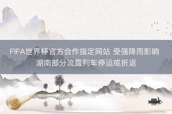 FIFA世界杯官方合作指定网站 受强降雨影响 湖南部分流露列车停运或折返