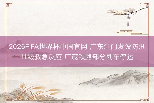 2026FIFA世界杯中国官网 广东江门发设防汛Ⅲ级救急反应 广茂铁路部分列车停运
