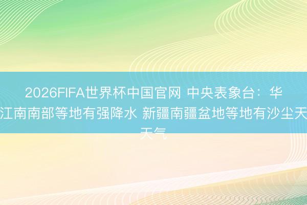 2026FIFA世界杯中国官网 中央表象台：华南江南南部等地有强降水 新疆南疆盆地等地有沙尘天气