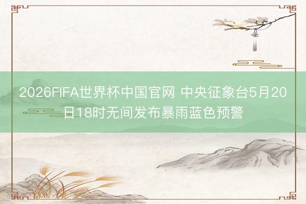 2026FIFA世界杯中国官网 中央征象台5月20日18时无间发布暴雨蓝色预警