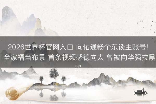 2026世界杯官网入口 向佑通畅个东谈主账号! 全家福当布景 首条视频感德向太 曾被向华强拉黑