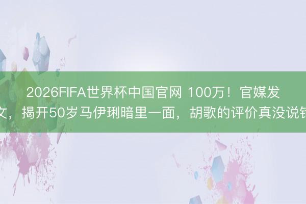 2026FIFA世界杯中国官网 100万！官媒发文，揭开50岁马伊琍暗里一面，胡歌的评价真没说错
