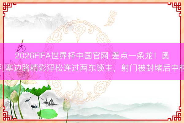 2026FIFA世界杯中国官网 差点一条龙！奥利塞边路精彩浮松连过两东谈主，射门被封堵后中柱