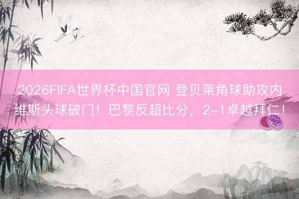 2026FIFA世界杯中国官网 登贝莱角球助攻内维斯头球破门！巴黎反超比分，2-1卓越拜仁！