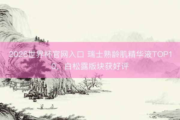2026世界杯官网入口 瑞士熟龄肌精华液TOP10，白松露版块获好评