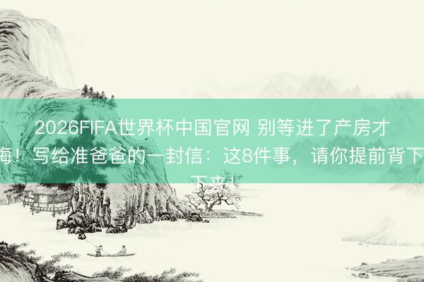 2026FIFA世界杯中国官网 别等进了产房才后悔！写给准爸爸的一封信：这8件事，请你提前背下来！