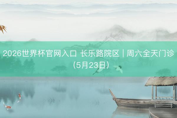 2026世界杯官网入口 长乐路院区 | 周六全天门诊（5月23日）