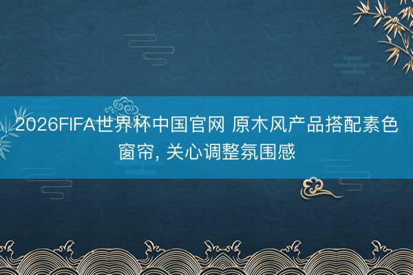 2026FIFA世界杯中国官网 原木风产品搭配素色窗帘， 关心调整氛围感