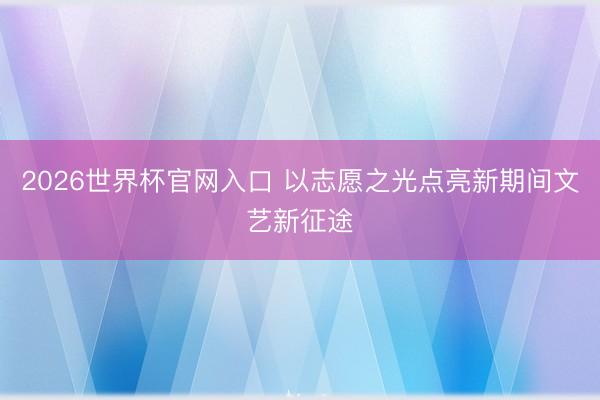 2026世界杯官网入口 以志愿之光点亮新期间文艺新征途