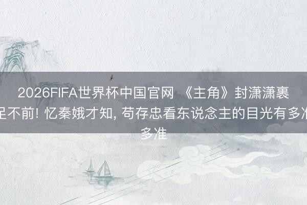 2026FIFA世界杯中国官网 《主角》封潇潇裹足不前! 忆秦娥才知， 苟存忠看东说念主的目光有多准