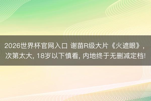 2026世界杯官网入口 谢苗R级大片《火遮眼》， 次第太大， 18岁以下慎看， 内地终于无删减定档!