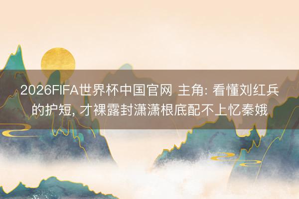 2026FIFA世界杯中国官网 主角: 看懂刘红兵的护短, 才裸露封潇潇根底配不上忆秦娥