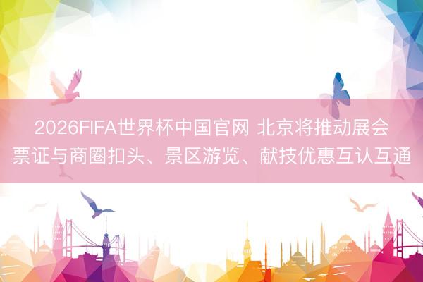 2026FIFA世界杯中国官网 北京将推动展会票证与商圈扣头、景区游览、献技优惠互认互通