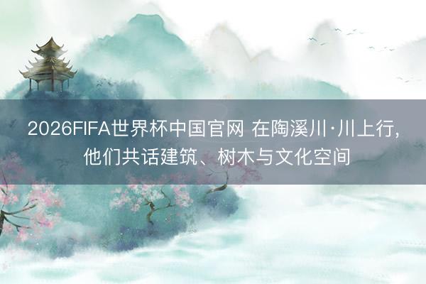 2026FIFA世界杯中国官网 在陶溪川·川上行， 他们共话建筑、树木与文化空间