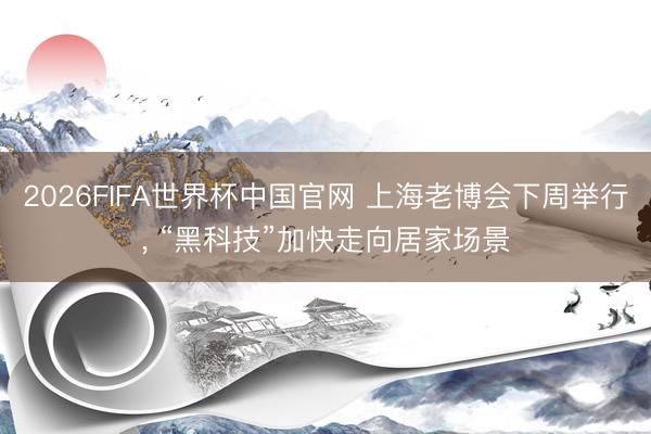 2026FIFA世界杯中国官网 上海老博会下周举行， “黑科技”加快走向居家场景