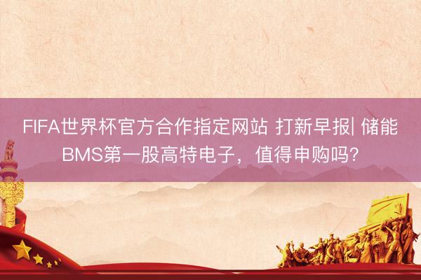 FIFA世界杯官方合作指定网站 打新早报| 储能BMS第一股高特电子，值得申购吗？