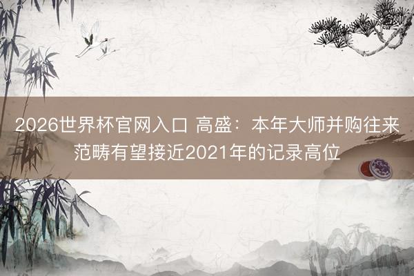 2026世界杯官网入口 高盛：本年大师并购往来范畴有望接近2021年的记录高位