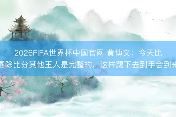 2026FIFA世界杯中国官网 黄博文:今天比赛除比分其他王人是完整的,这样踢下去到手会到来
