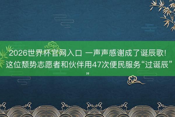 2026世界杯官网入口 一声声感谢成了诞辰歌! 这位颓势志愿者和伙伴用47次便民服务“过诞辰”