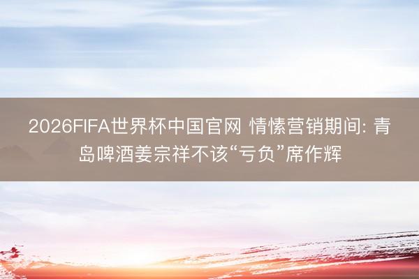 2026FIFA世界杯中国官网 情愫营销期间: 青岛啤酒姜宗祥不该“亏负”席作辉