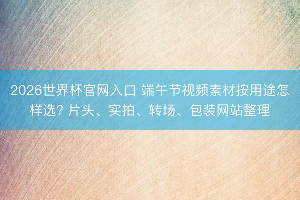 2026世界杯官网入口 端午节视频素材按用途怎样选? 片头、实拍、转场、包装网站整理