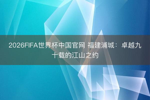 2026FIFA世界杯中国官网 福建浦城：卓越九十载的江山之约
