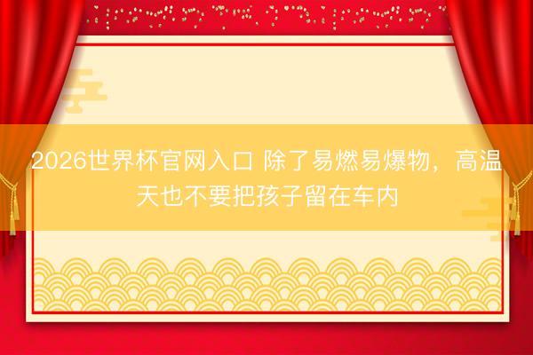 2026世界杯官网入口 除了易燃易爆物，高温天也不要把孩子留在车内