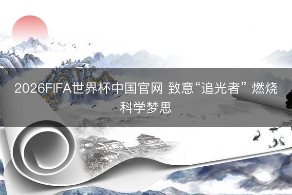 2026FIFA世界杯中国官网 致意“追光者” 燃烧科学梦思