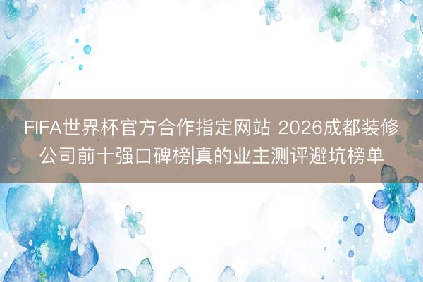 FIFA世界杯官方合作指定网站 2026成都装修公司前十强口碑榜|真的业主测评避坑榜单