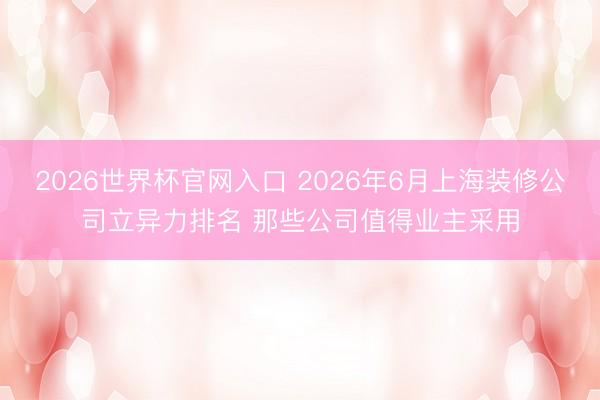 2026世界杯官网入口 2026年6月上海装修公司立异力排名 那些公司值得业主采用