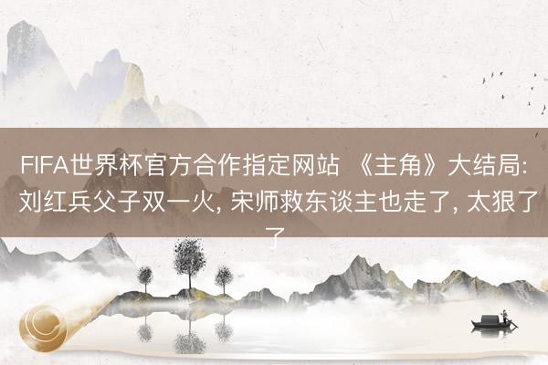 FIFA世界杯官方合作指定网站 《主角》大结局: 刘红兵父子双一火， 宋师救东谈主也走了， 太狠了