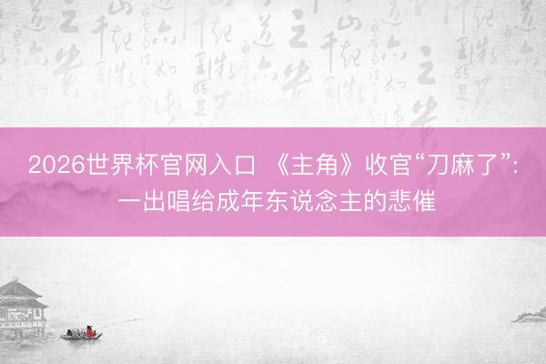 2026世界杯官网入口 《主角》收官“刀麻了”: 一出唱给成年东说念主的悲催