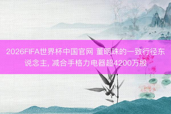 2026FIFA世界杯中国官网 董明珠的一致行径东说念主， 减合手格力电器超4200万股