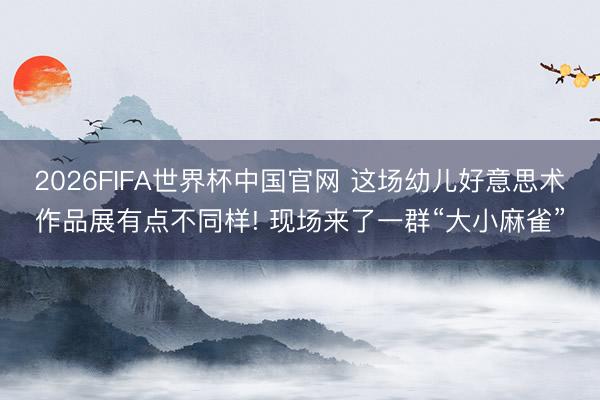 2026FIFA世界杯中国官网 这场幼儿好意思术作品展有点不同样! 现场来了一群“大小麻雀”